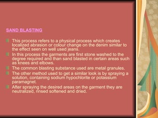 SAND BLASTING This process refers to a physical process which creates localized abrasion or colour change on the denim similar to the effect seen on well used jeans.  In this process the garments are first stone washed to the degree required and than sand blasted in certain areas such as knees and elbows.  The common blasting substance used are metal granules.  The other method used to get a similar look is by spraying a solution, containing sodium hypochlorite or potassium paramagnet.  After spraying the desired areas on the garment they are neutralized, rinsed softened and dried. 