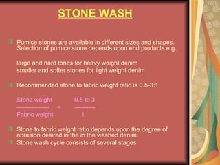 STONE WASH Pumice stones are available in different sizes and shapes.  Selection of pumice stone depends upon end products e.g., large and hard tones for heavy weight denim smaller and softer stones for light weight denim Recommended stone to fabric weight ratio is 0.5-3:1 Stone weight  0.5 to 3 ----------------   = ---------- Fabric weight   1 Stone to fabric weight ratio depends upon the degree of abrasion desired in the in the washed denim. Stone wash cycle consists of several stages 