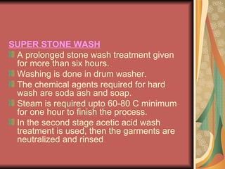SUPER STONE WASH A prolonged stone wash treatment given for more than six hours.  Washing is done in drum washer. The chemical agents required for hard wash are soda ash and soap. Steam is required upto 60-80 C minimum for one hour to finish the process. In the second stage acetic acid wash treatment is used, then the garments are neutralized and rinsed  