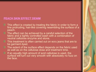 PEACH SKIN EFFECT DENIM This effect is created by treating the fabric in order to form a fine protruding, hair-like covering resembling the surface of a peach. The effect can be achieved by a careful selection of the fabric and a tightly controlled wash with a combination of neutral cellulose enzyme and stone. This treatment is often carried out on ecru jeans that are to be garment dyed. The extent of the surface effect depends on the fabric used as well as on the cellulose dose and treatment time. If an equally high amount of acid cellulose is used, the surface will turn out very smooth with absolutely no fuzz on the face. 