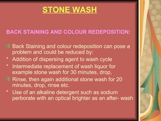 STONE WASH BACK STAINING AND COLOUR REDEPOSITION: Back Staining and colour redeposition can pose a problem and could be reduced by: * Addition of dispersing agent to wash cycle * Intermediate replacement of wash liquor for example stone wash for 30 minutes, drop,  Rinse, then again additional stone wash for 20 minutes, drop, rinse etc. * Use of an alkaline detergent such as sodium perborate with an optical brighter as an after- wash 