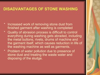 DISADVANTAGES OF STONE WASHING * Increased work of removing stone dust from finished garment after washing is completed * Quality of abrasion process is difficult to control everything during washing gets abraded, including the metal buttons, rivets, drums of machine and the garment itself, which causes reduction in life of the washing machine as well as garments. * Problem of water pollution due to presence of stone dust and treating the waste water and disposing of the sludge. 