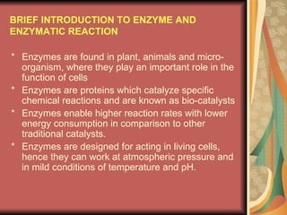 BRIEF INTRODUCTION TO ENZYME AND ENZYMATIC REACTION * Enzymes are found in plant, animals and micro-organism, where they play an important role in the function of cells * Enzymes are proteins which catalyze specific chemical reactions and are known as bio-catalysts * Enzymes enable higher reaction rates with lower energy consumption in comparison to other traditional catalysts. * Enzymes are designed for acting in living cells, hence they can work at atmospheric pressure and in mild conditions of temperature and pH. 