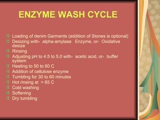 ENZYME WASH CYCLE  Loading of denim Garments (addition of Stones is optional) Desizing with-  alpha-amylase  Enzyme, or-  Oxidative desize Rinsing Adjusting pH to 4.5 to 5.0 with-  acetic acid, or-  buffer system  Heating to 50 to 60 C Addition of cellulose enzyme Tumbling for 30 to 60 minutes Hot rinsing at  > 65 C Cold washing Softening Dry tumbling 