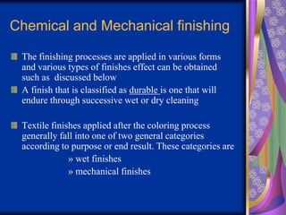 Chemical and Mechanical finishing
The finishing processes are applied in various forms
and various types of finishes effect can be obtained
such as discussed below
A finish that is classified as durable is one that will
endure through successive wet or dry cleaning
Textile finishes applied after the coloring process
generally fall into one of two general categories
according to purpose or end result. These categories are
» wet finishes
» mechanical finishes
 