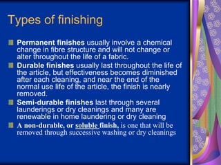 Types of finishing
Permanent finishes usually involve a chemical
change in fibre structure and will not change or
alter throughout the life of a fabric.
Durable finishes usually last throughout the life of
the article, but effectiveness becomes diminished
after each cleaning, and near the end of the
normal use life of the article, the finish is nearly
removed.
Semi-durable finishes last through several
launderings or dry cleanings and many are
renewable in home laundering or dry cleaning
A non-durable, or soluble finish, is one that will be
removed through successive washing or dry cleanings
 