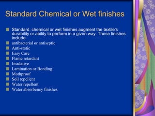 Standard Chemical or Wet finishes
Standard, chemical or wet finishes augment the textile's
durability or ability to perform in a given way. These finishes
include
antibacterial or antiseptic
Anti-static
Easy Care
Flame retardant
Insulative
Lamination or Bonding
Mothproof
Soil repellent
Water repellent
Water absorbency finishes
 