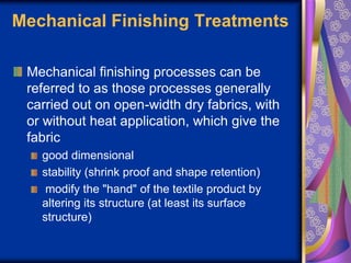 Mechanical Finishing Treatments
Mechanical finishing processes can be
referred to as those processes generally
carried out on open-width dry fabrics, with
or without heat application, which give the
fabric
good dimensional
stability (shrink proof and shape retention)
modify the "hand" of the textile product by
altering its structure (at least its surface
structure)
 