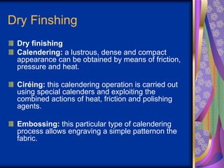 Dry Finshing
Dry finishing
Calendering: a lustrous, dense and compact
appearance can be obtained by means of friction,
pressure and heat.
Ciréing: this calendering operation is carried out
using special calenders and exploiting the
combined actions of heat, friction and polishing
agents.
Embossing: this particular type of calendering
process allows engraving a simple patternon the
fabric.
 