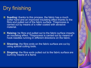 Dry finishing
Sueding: thanks to this process, the fabric has a much
softer hand and an improved insulating effect thanks to the
fibre end pulled out of the fabric surface. Thisprocess is
carried out by means of a roller coated with abrasive
material.
Raising: he fibre end pulled out to the fabric surface imparts
an insulating effect. Thisprocess is carried out by means of
hook-needles running in different directions on the fabric.
Shearing: the fibre ends on the fabric surface are cut by
using special cutting tools.
Singeing: the fibre ends pulled out to the fabric surface are
burnt by means of a flame
 