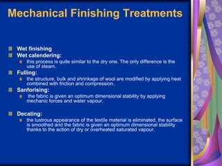 Mechanical Finishing Treatments
Wet finishing
Wet calendering:
this process is quite similar to the dry one. The only difference is the
use of steam.
Fulling:
the structure, bulk and shrinkage of wool are modified by applying heat
combined with friction and compression.
Sanforising:
the fabric is given an optimum dimensional stability by applying
mechanic forces and water vapour.
Decating:
the lustrous appearance of the textile material is eliminated, the surface
is smoothed and the fabric is given an optimum dimensional stability
thanks to the action of dry or overheated saturated vapour.
 
