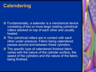 Calendering
Fundamentally, a ealender is a mechanical device
consisting of two or more large rotating cylindrical
rollers stacked on top of each other and usually
heated.
The cylindrical rollers are in contact with each
other under pressure. Fabric being calendered
passes around and between these cylinders.
The specific type of calendered finished fabric
varies with the nature of the cylinder surface, the
speed of the cylinders and the nature of the fabric
being finished.
 