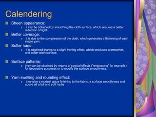 Calendering
Sheen appearance:
it can be obtained by smoothing the cloth surface, which ensures a better
reflection of light.
Better coverage:
it is due to the compression of the cloth, which generates a flattening of each
single yarn.
Softer hand:
it is obtained thanks to a slight ironing effect, which produces a smoother,
and softer cloth surface.
Surface patterns:
they can be obtained by means of special effects ("embossing" for example)
for decorative purposes or to modify the surface smoothness.
Yarn swelling and rounding effect:
they give a modest glaze finishing to the fabric, a surface smoothness and
above all a full and soft hadle
 