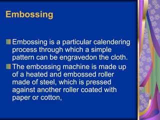 Embossing
Embossing is a particular calendering
process through which a simple
pattern can be engravedon the cloth.
The embossing machine is made up
of a heated and embossed roller
made of steel, which is pressed
against another roller coated with
paper or cotton,
 