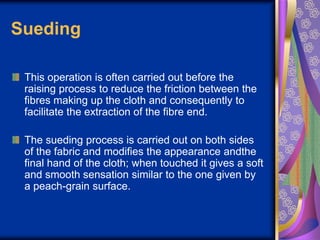 Sueding
This operation is often carried out before the
raising process to reduce the friction between the
fibres making up the cloth and consequently to
facilitate the extraction of the fibre end.
The sueding process is carried out on both sides
of the fabric and modifies the appearance andthe
final hand of the cloth; when touched it gives a soft
and smooth sensation similar to the one given by
a peach-grain surface.
 
