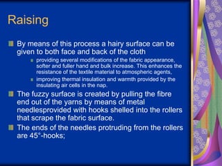 Raising
By means of this process a hairy surface can be
given to both face and back of the cloth
providing several modifications of the fabric appearance,
softer and fuller hand and bulk increase. This enhances the
resistance of the textile material to atmospheric agents,
improving thermal insulation and warmth provided by the
insulating air cells in the nap.
The fuzzy surface is created by pulling the fibre
end out of the yarns by means of metal
needlesprovided with hooks shelled into the rollers
that scrape the fabric surface.
The ends of the needles protruding from the rollers
are 45°-hooks;
 