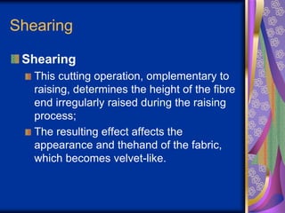Shearing
Shearing
This cutting operation, omplementary to
raising, determines the height of the fibre
end irregularly raised during the raising
process;
The resulting effect affects the
appearance and thehand of the fabric,
which becomes velvet-like.
 