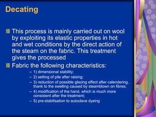 Decating
This process is mainly carried out on wool
by exploiting its elastic properties in hot
and wet conditions by the direct action of
the steam on the fabric. This treatment
gives the processed
Fabric the following characteristics:
– 1) dimensional stability;
– 2) setting of pile after raising;
– 3) reduction of possible glazing effect after calendering,
thank to the swelling caused by steamblown on fibres;
– 4) modification of the hand, which is much more
consistent after the treatment;
– 5) pre-stabilisation to autoclave dyeing
 
