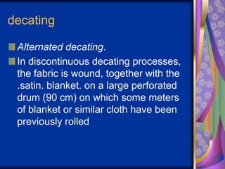 decating
Alternated decating.
In discontinuous decating processes,
the fabric is wound, together with the
.satin. blanket. on a large perforated
drum (90 cm) on which some meters
of blanket or similar cloth have been
previously rolled
 