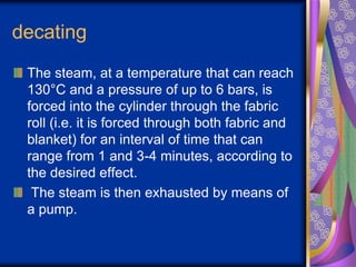 decating
The steam, at a temperature that can reach
130°C and a pressure of up to 6 bars, is
forced into the cylinder through the fabric
roll (i.e. it is forced through both fabric and
blanket) for an interval of time that can
range from 1 and 3-4 minutes, according to
the desired effect.
The steam is then exhausted by means of
a pump.
 