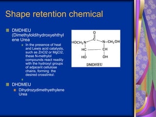 Shape retention chemical
DMDHEU
(Dimethyloldihydroxyehthyl
ene Urea
In the presence of heat
and Lewis acid catalysts,
such as ZnCl2 or MgCl2,
these N-methylol
compounds react readily
with the hydroxyl groups
of adjacent cellulose
chains, forming the
desired crosslinks
DHDMEU
Dihydrozydimethyethylene
Urea
 
