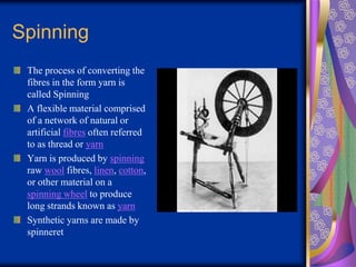 Spinning
The process of converting the
fibres in the form yarn is
called Spinning
A flexible material comprised
of a network of natural or
artificial fibres often referred
to as thread or yarn
Yarn is produced by spinning
raw wool fibres, linen, cotton,
or other material on a
spinning wheel to produce
long strands known as yarn
Synthetic yarns are made by
spinneret
 
