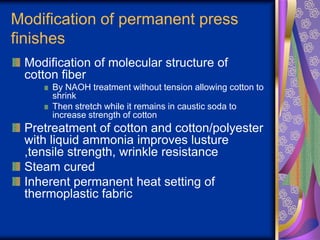Modification of permanent press
finishes
Modification of molecular structure of
cotton fiber
By NAOH treatment without tension allowing cotton to
shrink
Then stretch while it remains in caustic soda to
increase strength of cotton
Pretreatment of cotton and cotton/polyester
with liquid ammonia improves lusture
,tensile strength, wrinkle resistance
Steam cured
Inherent permanent heat setting of
thermoplastic fabric
 