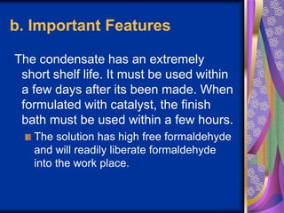 b. Important Features
The condensate has an extremely
short shelf life. It must be used within
a few days after its been made. When
formulated with catalyst, the finish
bath must be used within a few hours.
The solution has high free formaldehyde
and will readily liberate formaldehyde
into the work place.
 