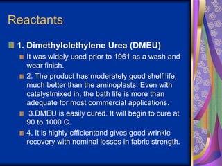 Reactants
1. Dimethylolethylene Urea (DMEU)
It was widely used prior to 1961 as a wash and
wear finish.
2. The product has moderately good shelf life,
much better than the aminoplasts. Even with
catalystmixed in, the bath life is more than
adequate for most commercial applications.
3.DMEU is easily cured. It will begin to cure at
90 to 1000 C.
4. It is highly efficientand gives good wrinkle
recovery with nominal losses in fabric strength.
 