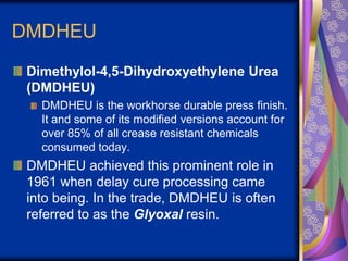 DMDHEU
Dimethylol-4,5-Dihydroxyethylene Urea
(DMDHEU)
DMDHEU is the workhorse durable press finish.
It and some of its modified versions account for
over 85% of all crease resistant chemicals
consumed today.
DMDHEU achieved this prominent role in
1961 when delay cure processing came
into being. In the trade, DMDHEU is often
referred to as the Glyoxal resin.
 