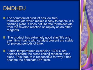 DMDHEU
The commercial product has low free
formaldehyde which makes it easy to handle in a
finishing plant. It does not liberate formaldehyde
from the reverse reaction as rapidly as do other
reagents.
The product has extremely good shelf life and
even finish baths with catalyst present are stable
for prolong periods of time.
Fabric temperatures exceeding 1300 C are
needed before the cross-linking reaction takes
place. This feature is responsible for why it has
become the dominate DP finish.
 