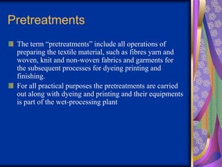 Pretreatments
The term “pretreatments” include all operations of
preparing the textile material, such as fibres yarn and
woven, knit and non-woven fabrics and garments for
the subsequent processes for dyeing printing and
finishing.
For all practical purposes the pretreatments are carried
out along with dyeing and printing and their equipments
is part of the wet-processing plant
 