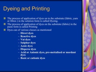 Dyeing and Printing
The process of application of dyes on to the substrate (fabric, yarn
or fibres ) in the solution form is called Dyeing.
The process of application of dyes on the substrate (fabric) in the
paste form is called Printing
Dyes can of various classes as mentioned
– Direct dyes
– Reactive dyes
– Vat dyes
– Sulphur dyes
– Azoic dyes
– Disperse dyes
– Acid or Anionic dyes, pre-mettalised or mordant
dyes
– Basic or cationic dyes
 