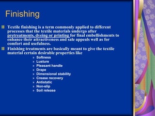 Finishing
Textile finishing is a term commonly applied to different
processes that the textile materials undergo after
pretreatments, dyeing or printing for final embellishments to
enhance their attractiveness and sale appeals well as for
comfort and usefulness.
Finishing treatments are basically meant to give the textile
material certain desirable properties like
» Softness
» Lusture
» Pleasant handle
» Drape
» Dimensional stability
» Crease recovery
» Antistatic
» Non-slip
» Soil release
 