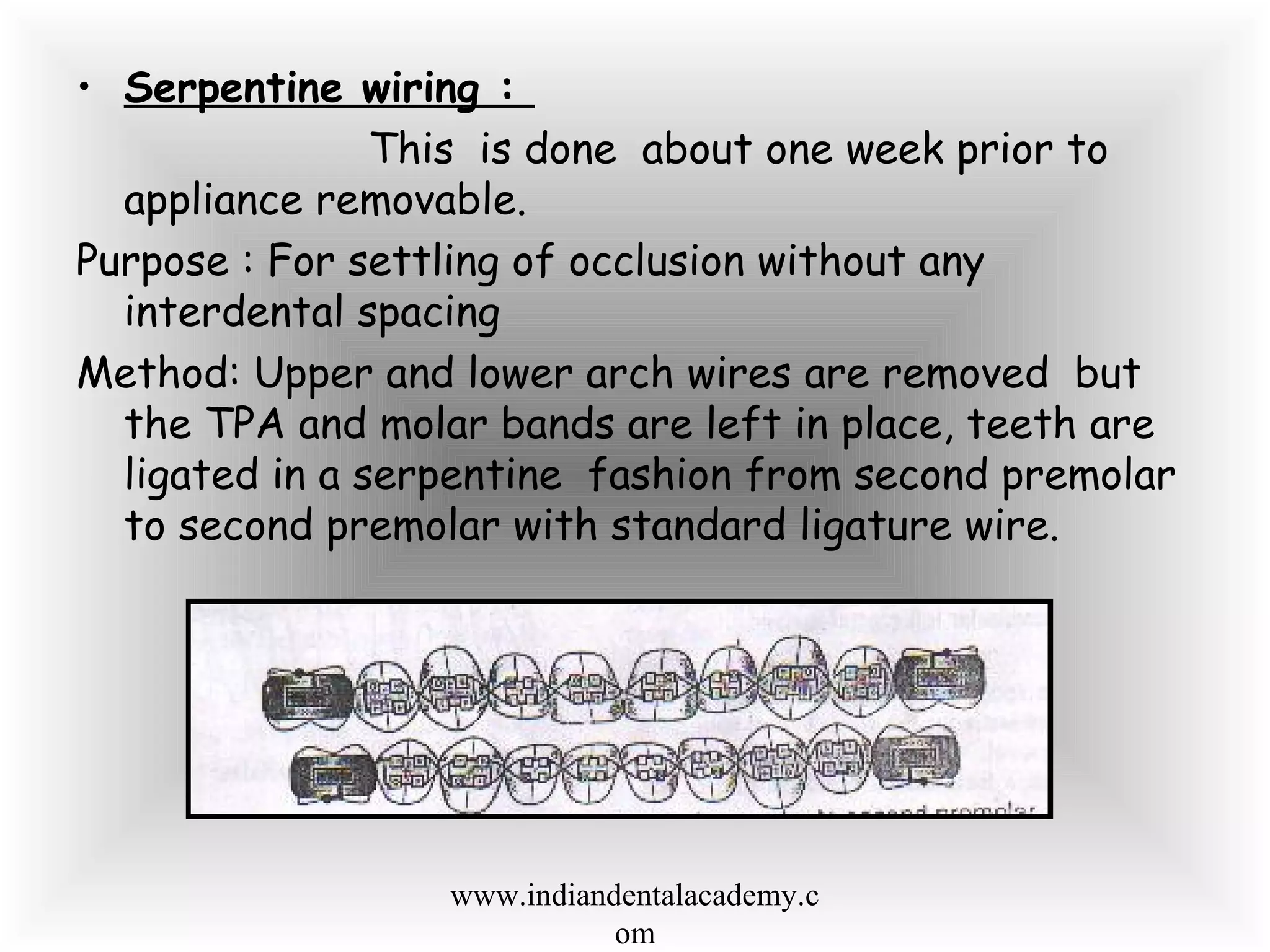 • Serpentine wiring :
This is done about one week prior to
appliance removable.
Purpose : For settling of occlusion without any
interdental spacing
Method: Upper and lower arch wires are removed but
the TPA and molar bands are left in place, teeth are
ligated in a serpentine fashion from second premolar
to second premolar with standard ligature wire.
www.indiandentalacademy.c
om
 