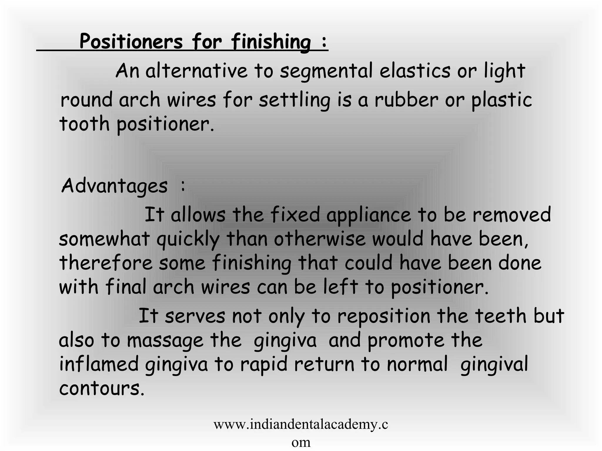 Positioners for finishing :
An alternative to segmental elastics or light
round arch wires for settling is a rubber or plastic
tooth positioner.
Advantages :
It allows the fixed appliance to be removed
somewhat quickly than otherwise would have been,
therefore some finishing that could have been done
with final arch wires can be left to positioner.
It serves not only to reposition the teeth but
also to massage the gingiva and promote the
inflamed gingiva to rapid return to normal gingival
contours.
www.indiandentalacademy.c
om
 