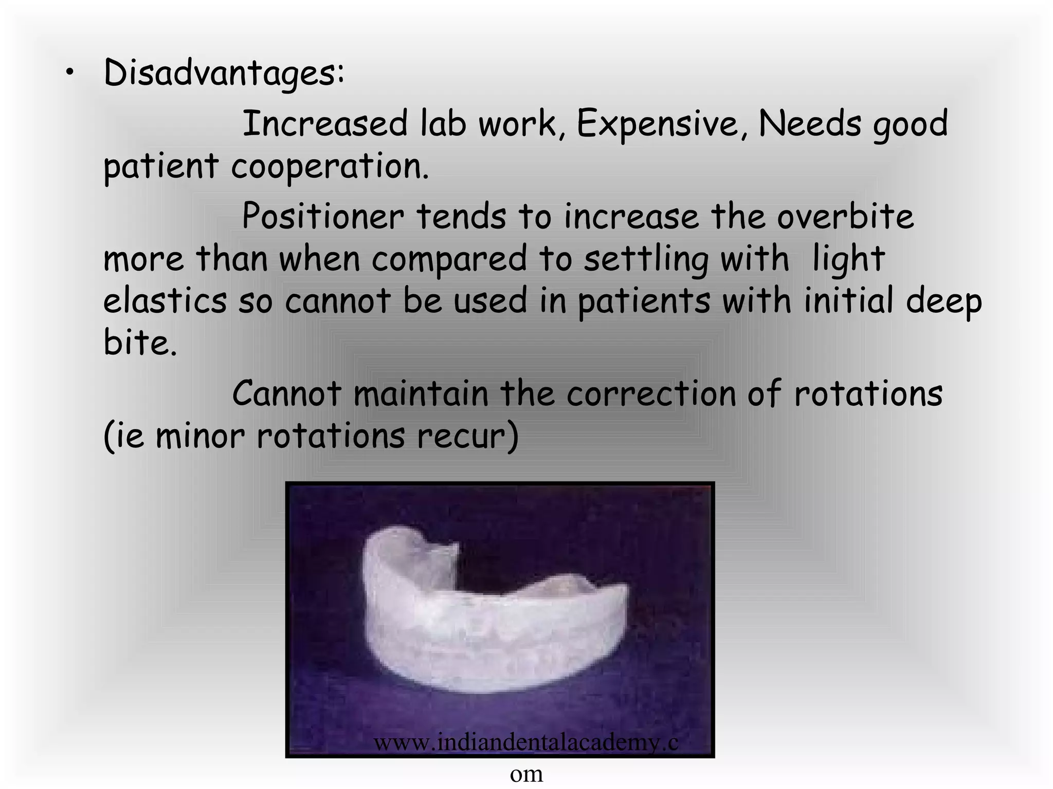 • Disadvantages:
Increased lab work, Expensive, Needs good
patient cooperation.
Positioner tends to increase the overbite
more than when compared to settling with light
elastics so cannot be used in patients with initial deep
bite.
Cannot maintain the correction of rotations
(ie minor rotations recur)
www.indiandentalacademy.c
om
 