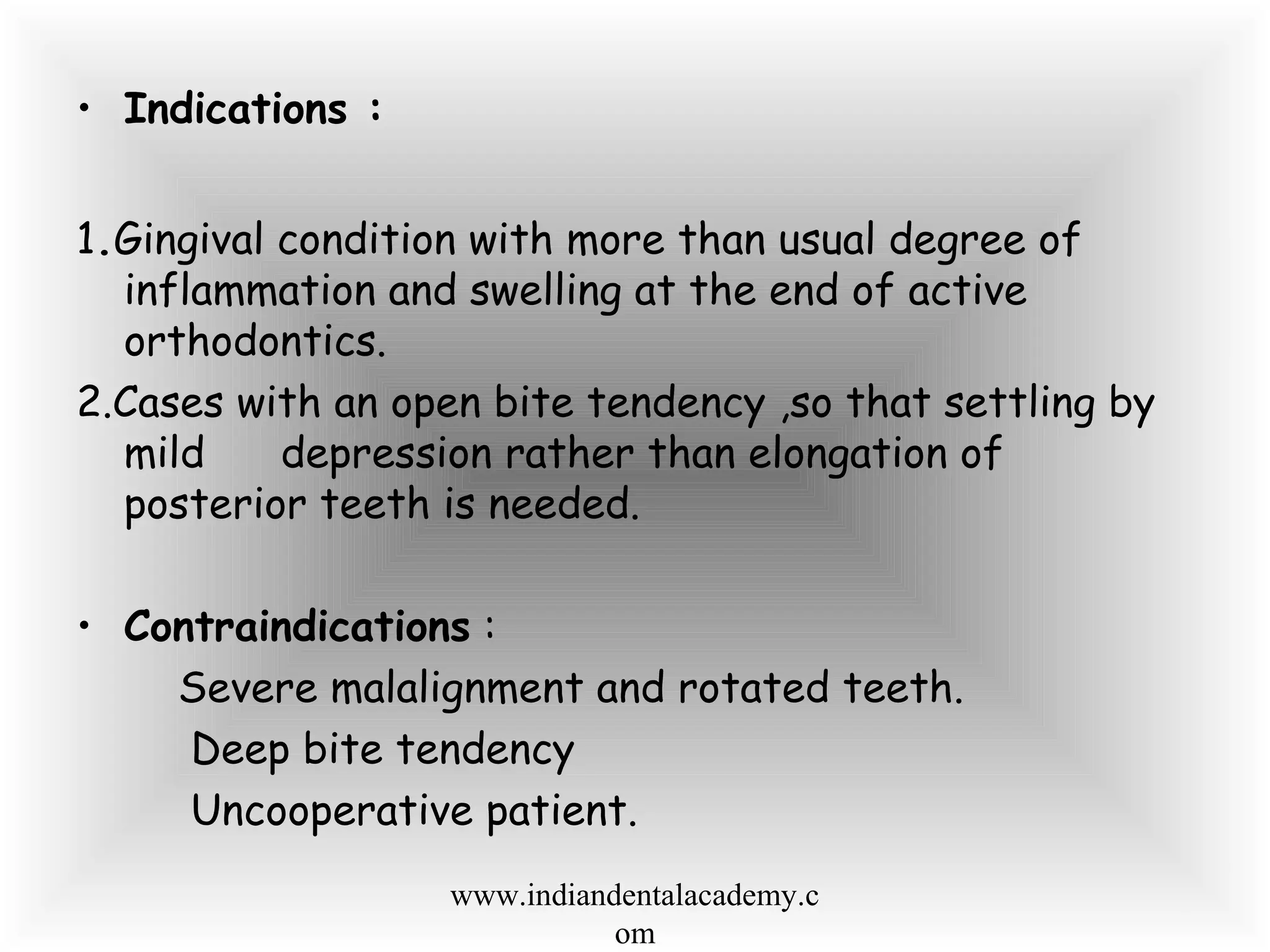 • Indications :
1.Gingival condition with more than usual degree of
inflammation and swelling at the end of active
orthodontics.
2.Cases with an open bite tendency ,so that settling by
mild depression rather than elongation of
posterior teeth is needed.
• Contraindications :
Severe malalignment and rotated teeth.
Deep bite tendency
Uncooperative patient.
www.indiandentalacademy.c
om
 