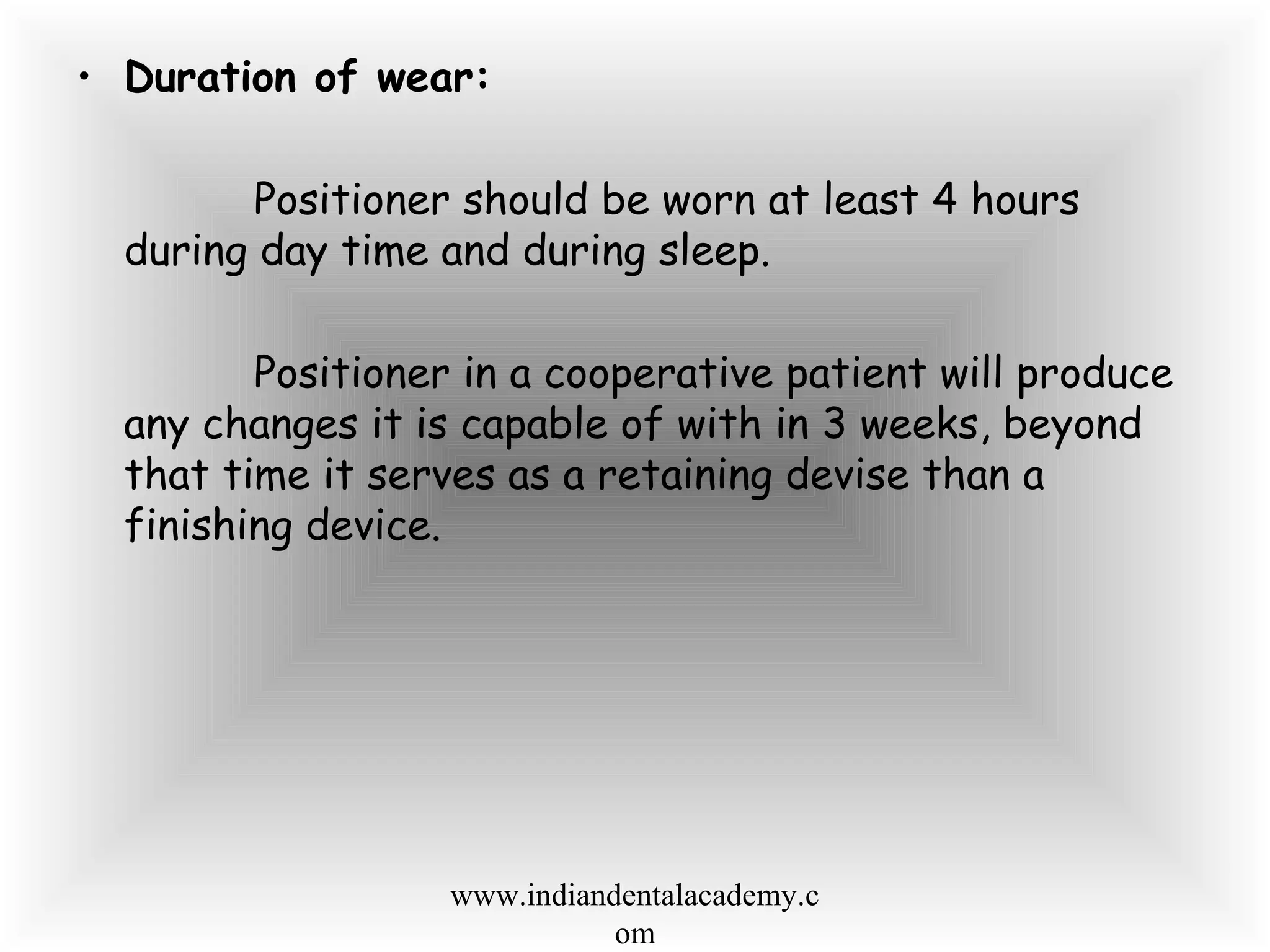 • Duration of wear:
Positioner should be worn at least 4 hours
during day time and during sleep.
Positioner in a cooperative patient will produce
any changes it is capable of with in 3 weeks, beyond
that time it serves as a retaining devise than a
finishing device.
www.indiandentalacademy.c
om
 