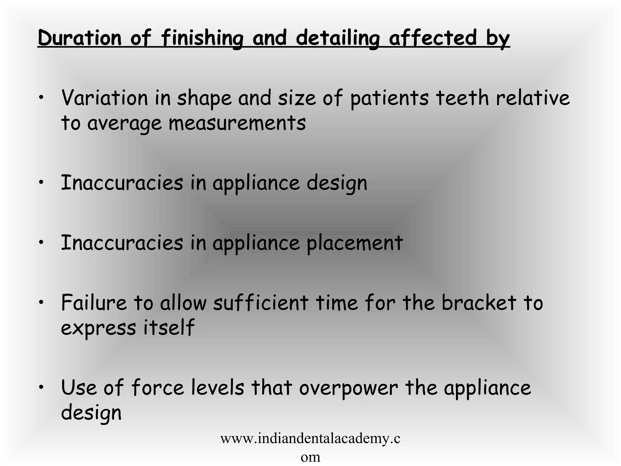 Duration of finishing and detailing affected by
• Variation in shape and size of patients teeth relative
to average measurements
• Inaccuracies in appliance design
• Inaccuracies in appliance placement
• Failure to allow sufficient time for the bracket to
express itself
• Use of force levels that overpower the appliance
design
www.indiandentalacademy.c
om
 