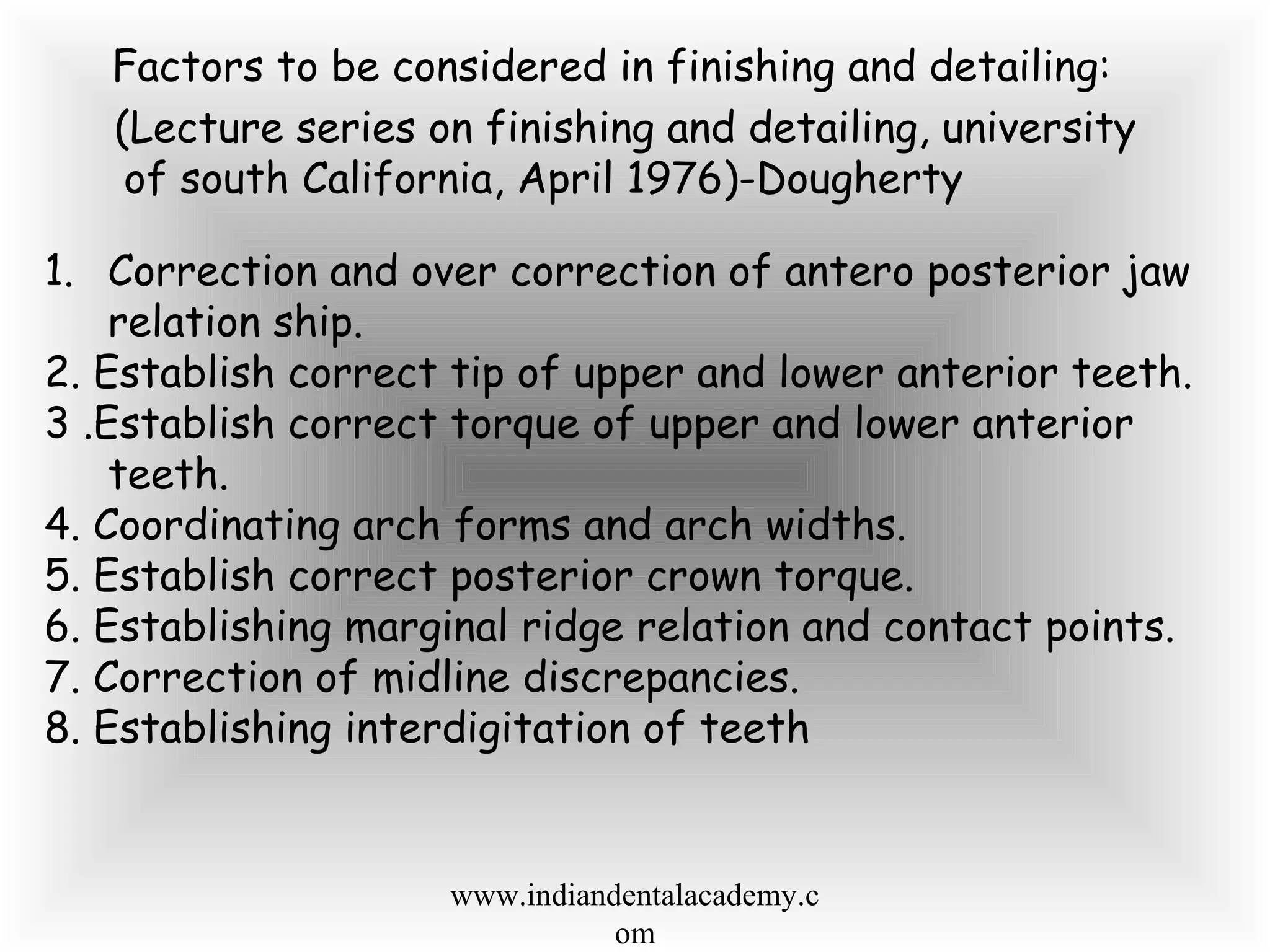 Factors to be considered in finishing and detailing:
(Lecture series on finishing and detailing, university
of south California, April 1976)-Dougherty
1. Correction and over correction of antero posterior jaw
relation ship.
2. Establish correct tip of upper and lower anterior teeth.
3 .Establish correct torque of upper and lower anterior
teeth.
4. Coordinating arch forms and arch widths.
5. Establish correct posterior crown torque.
6. Establishing marginal ridge relation and contact points.
7. Correction of midline discrepancies.
8. Establishing interdigitation of teeth
www.indiandentalacademy.c
om
 