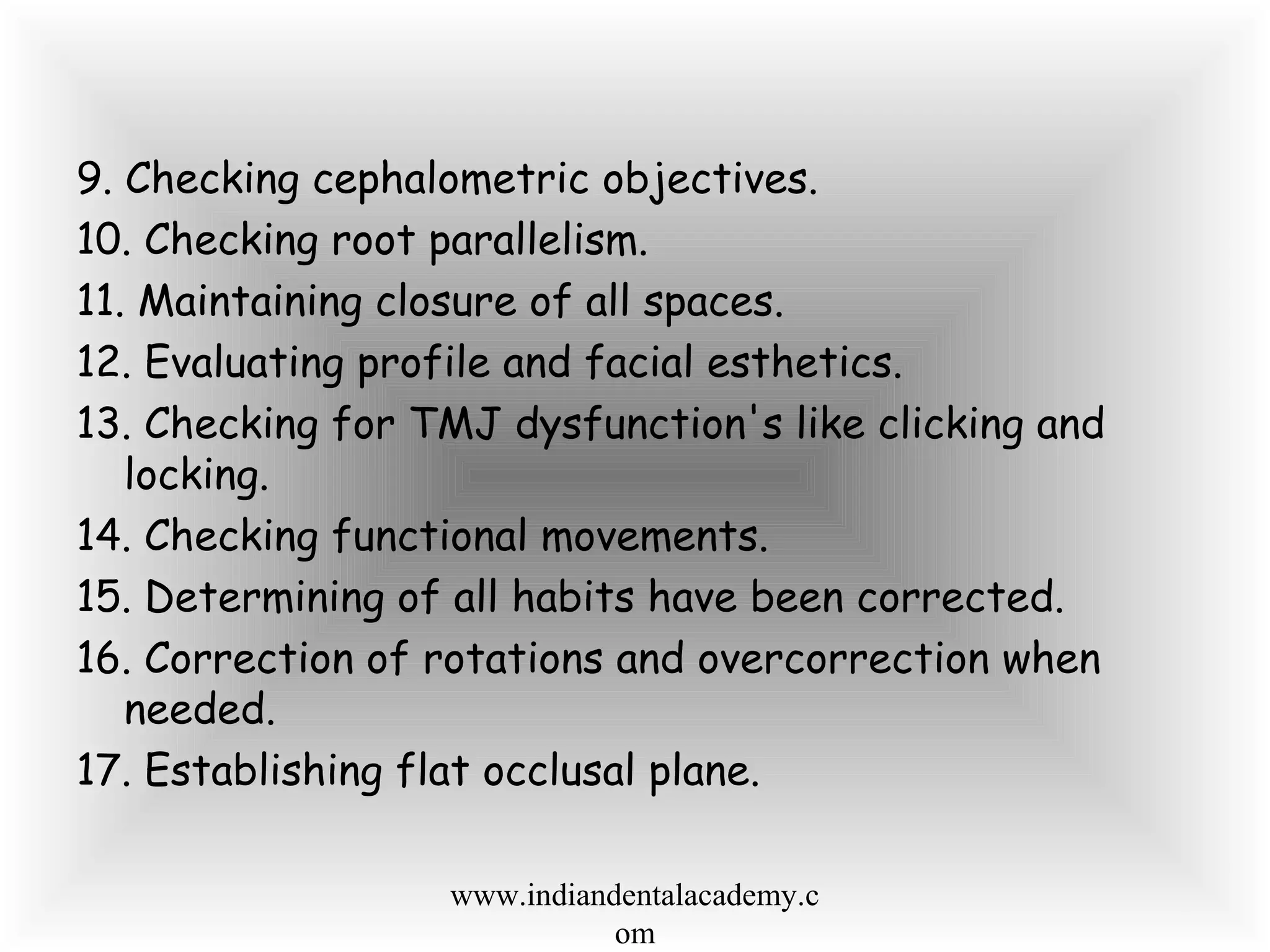 9. Checking cephalometric objectives.
10. Checking root parallelism.
11. Maintaining closure of all spaces.
12. Evaluating profile and facial esthetics.
13. Checking for TMJ dysfunction's like clicking and
locking.
14. Checking functional movements.
15. Determining of all habits have been corrected.
16. Correction of rotations and overcorrection when
needed.
17. Establishing flat occlusal plane.
www.indiandentalacademy.c
om
 