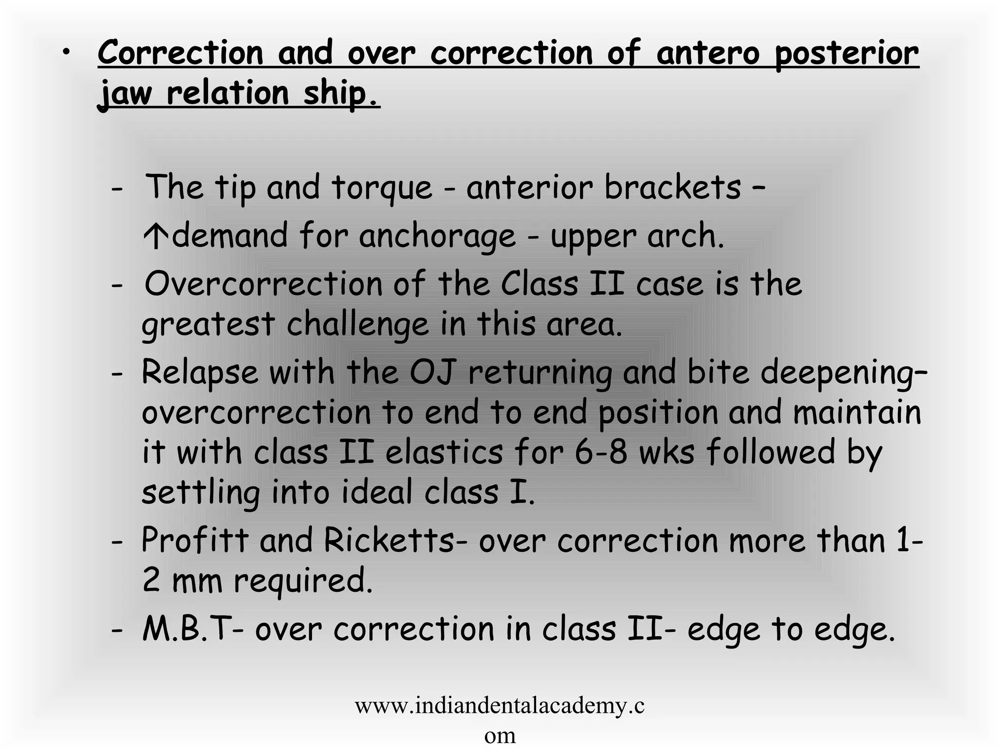 • Correction and over correction of antero posterior
jaw relation ship.
- The tip and torque - anterior brackets –
demand for anchorage - upper arch.
- Overcorrection of the Class II case is the
greatest challenge in this area.
- Relapse with the OJ returning and bite deepening–
overcorrection to end to end position and maintain
it with class II elastics for 6-8 wks followed by
settling into ideal class I.
- Profitt and Ricketts- over correction more than 1-
2 mm required.
- M.B.T- over correction in class II- edge to edge.
www.indiandentalacademy.c
om
 
