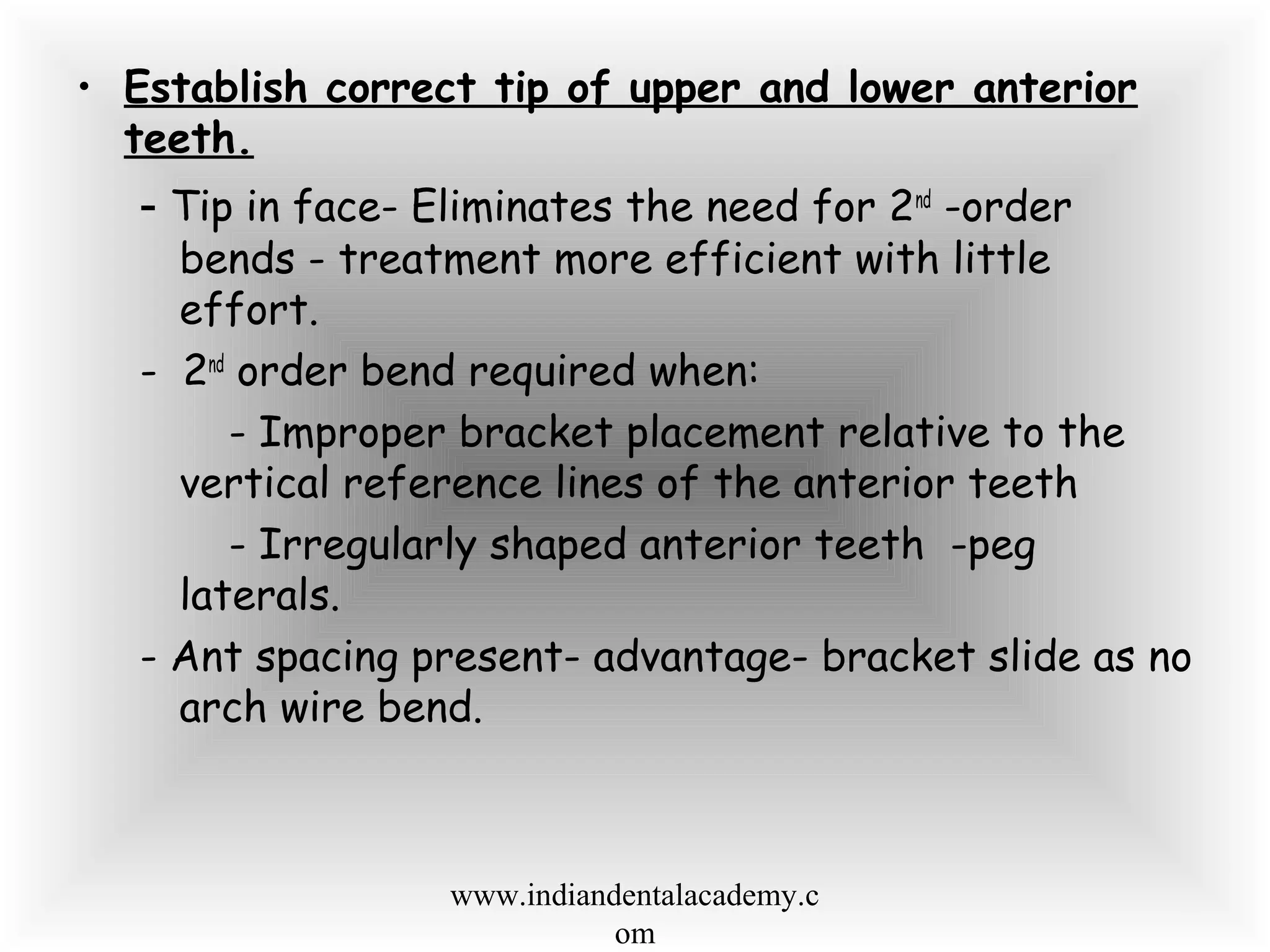 • Establish correct tip of upper and lower anterior
teeth.
- Tip in face- Eliminates the need for 2nd
-order
bends - treatment more efficient with little
effort.
- 2nd
order bend required when:
- Improper bracket placement relative to the
vertical reference lines of the anterior teeth
- Irregularly shaped anterior teeth -peg
laterals.
- Ant spacing present- advantage- bracket slide as no
arch wire bend.
www.indiandentalacademy.c
om
 