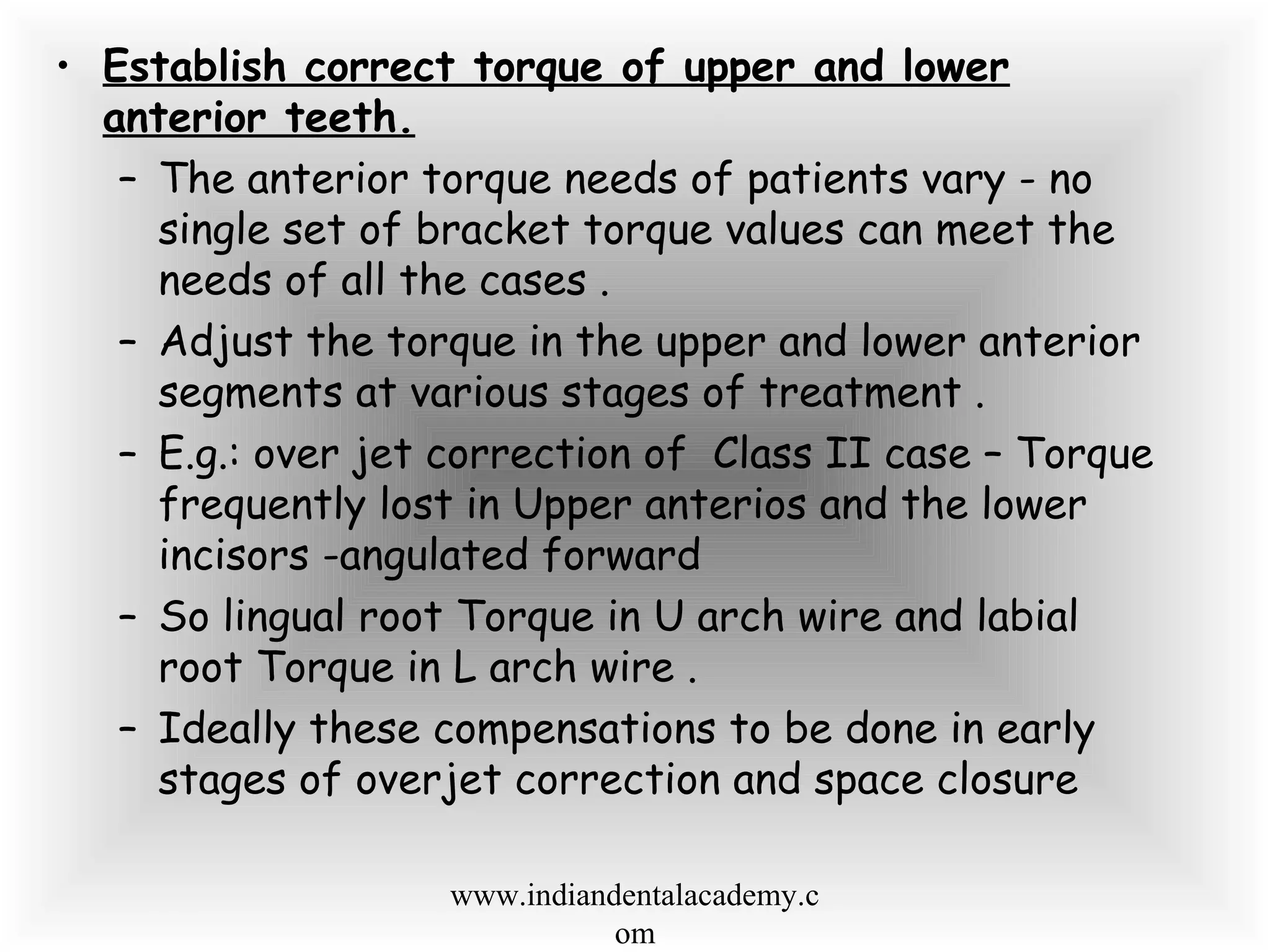 • Establish correct torque of upper and lower
anterior teeth.
– The anterior torque needs of patients vary - no
single set of bracket torque values can meet the
needs of all the cases .
– Adjust the torque in the upper and lower anterior
segments at various stages of treatment .
– E.g.: over jet correction of Class II case – Torque
frequently lost in Upper anterios and the lower
incisors -angulated forward
– So lingual root Torque in U arch wire and labial
root Torque in L arch wire .
– Ideally these compensations to be done in early
stages of overjet correction and space closure
www.indiandentalacademy.c
om
 