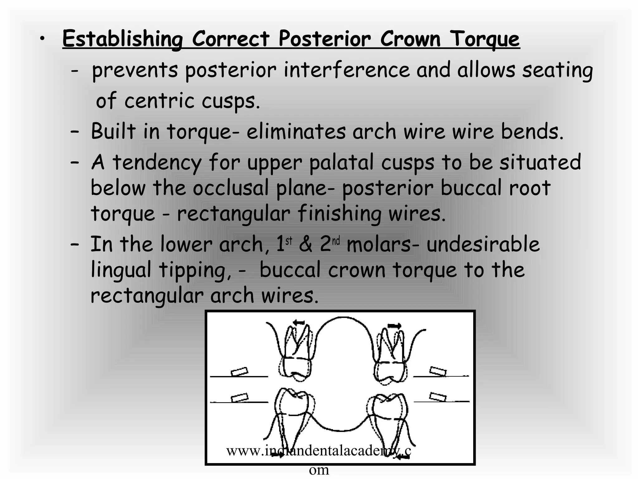 • Establishing Correct Posterior Crown Torque
- prevents posterior interference and allows seating
of centric cusps.
– Built in torque- eliminates arch wire wire bends.
– A tendency for upper palatal cusps to be situated
below the occlusal plane- posterior buccal root
torque - rectangular finishing wires.
– In the lower arch, 1st
& 2nd
molars- undesirable
lingual tipping, - buccal crown torque to the
rectangular arch wires.
www.indiandentalacademy.c
om
 