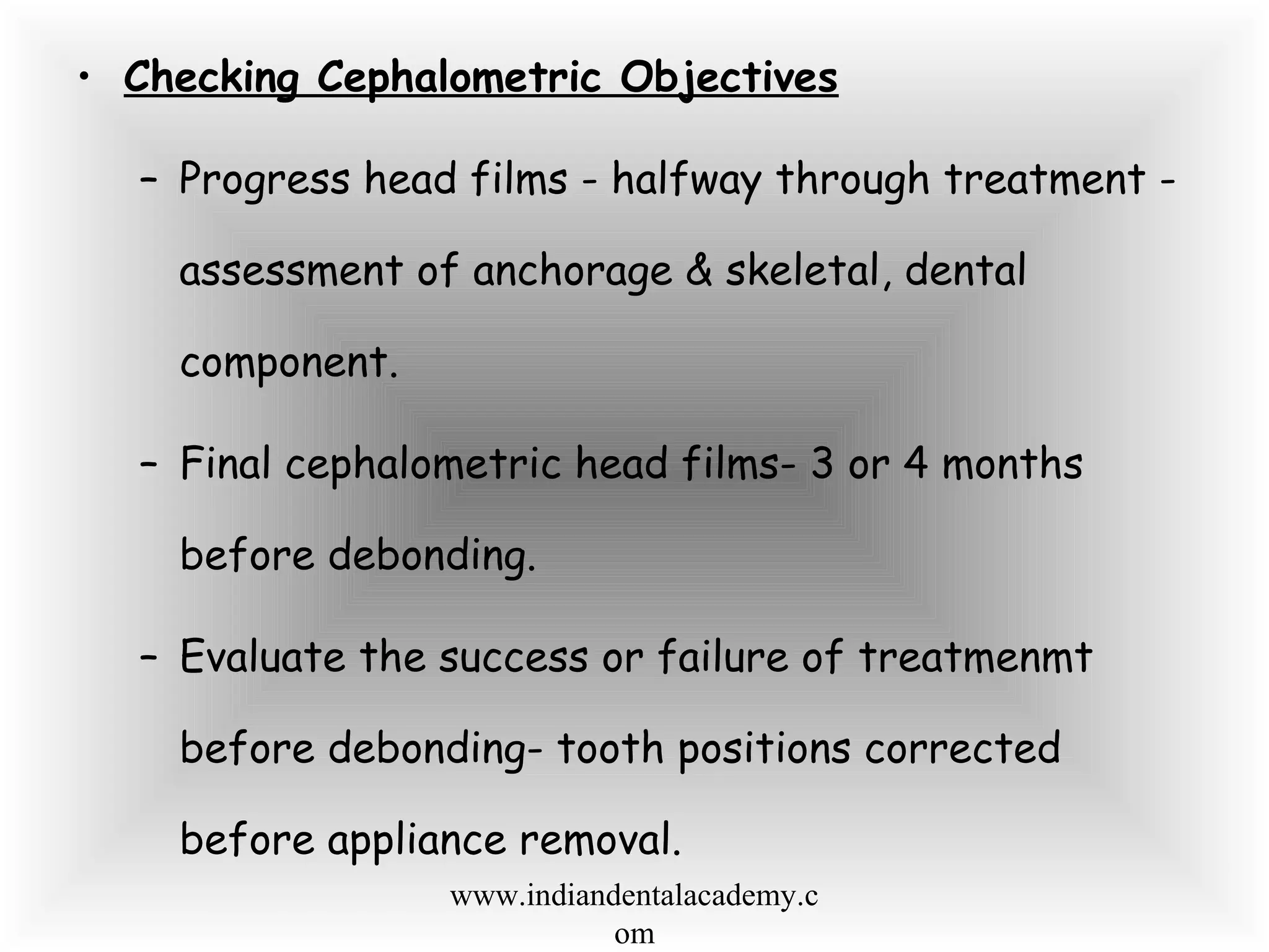 • Checking Cephalometric Objectives
– Progress head films - halfway through treatment -
assessment of anchorage & skeletal, dental
component.
– Final cephalometric head films- 3 or 4 months
before debonding.
– Evaluate the success or failure of treatmenmt
before debonding- tooth positions corrected
before appliance removal.
www.indiandentalacademy.c
om
 