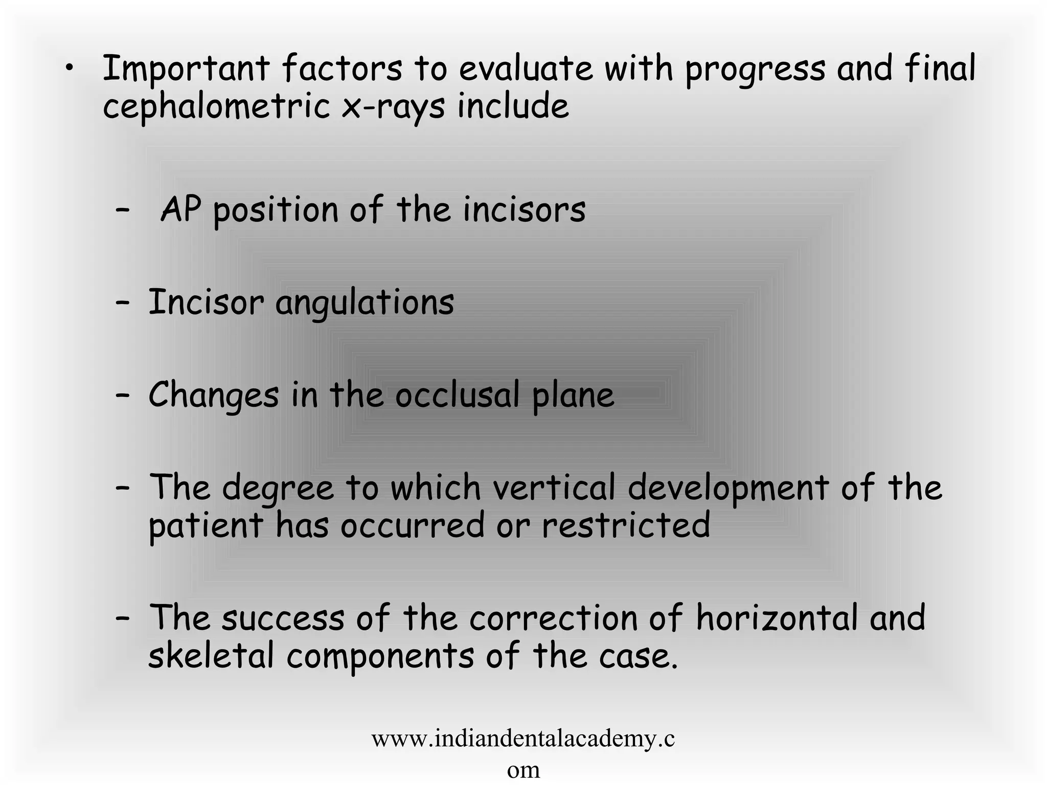 • Important factors to evaluate with progress and final
cephalometric x-rays include
– AP position of the incisors
– Incisor angulations
– Changes in the occlusal plane
– The degree to which vertical development of the
patient has occurred or restricted
– The success of the correction of horizontal and
skeletal components of the case.
www.indiandentalacademy.c
om
 