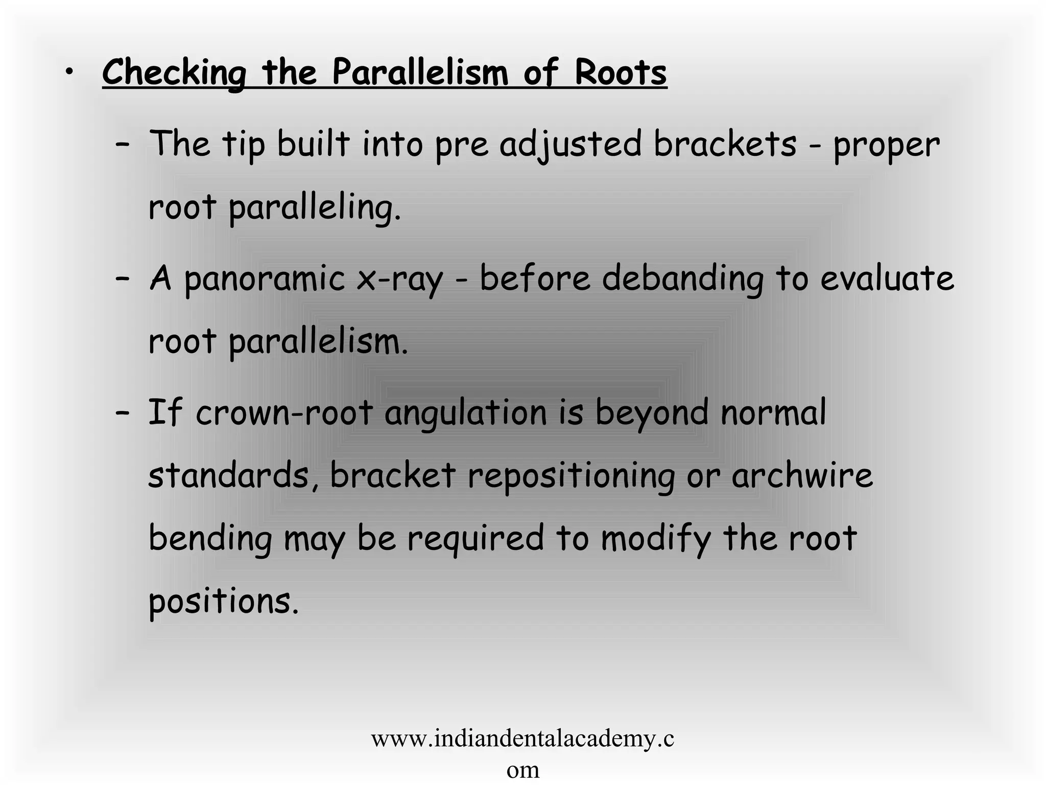• Checking the Parallelism of Roots
– The tip built into pre adjusted brackets - proper
root paralleling.
– A panoramic x-ray - before debanding to evaluate
root parallelism.
– If crown-root angulation is beyond normal
standards, bracket repositioning or archwire
bending may be required to modify the root
positions.
www.indiandentalacademy.c
om
 