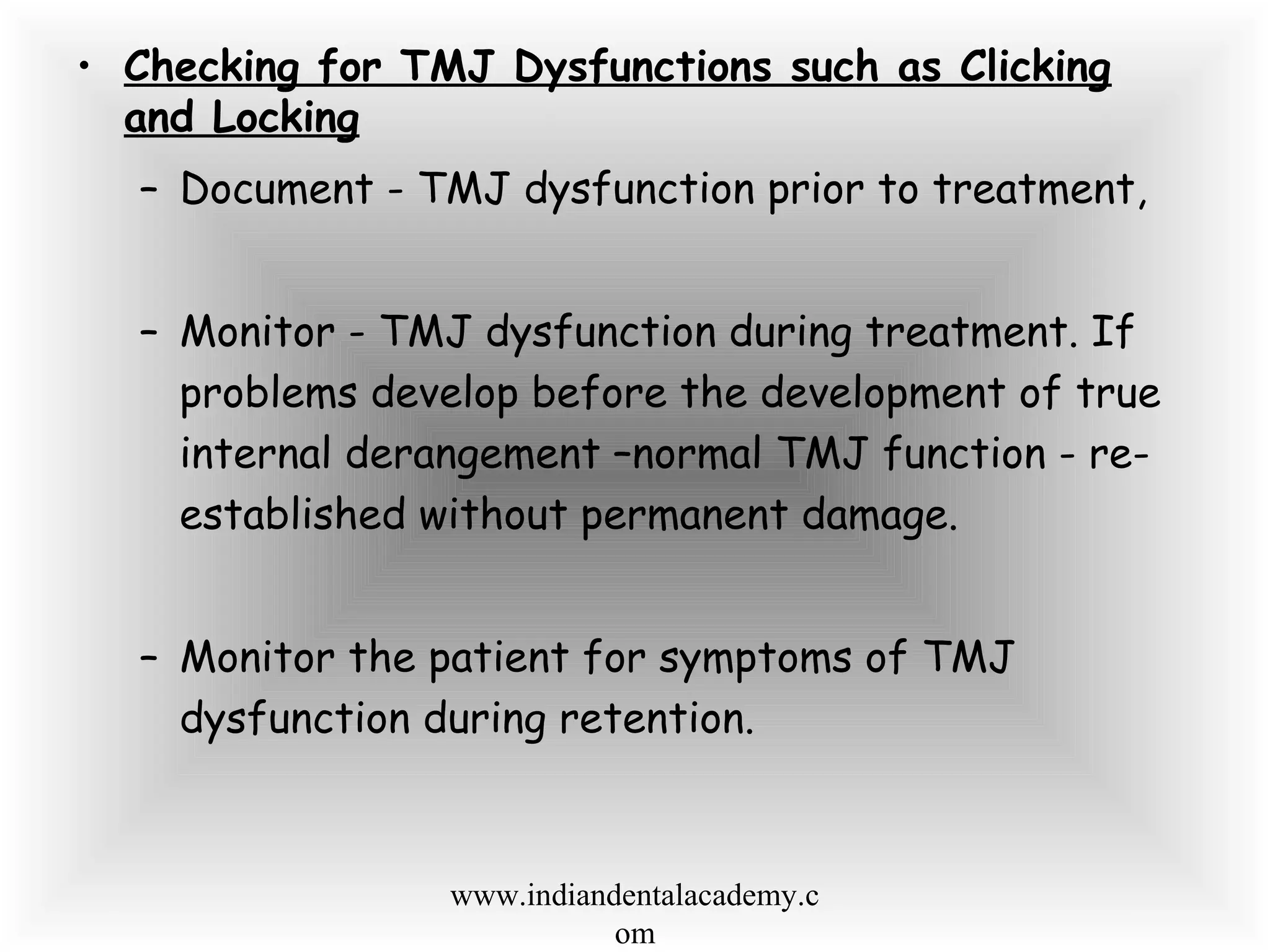 • Checking for TMJ Dysfunctions such as Clicking
and Locking
– Document - TMJ dysfunction prior to treatment,
– Monitor - TMJ dysfunction during treatment. If
problems develop before the development of true
internal derangement –normal TMJ function - re-
established without permanent damage.
– Monitor the patient for symptoms of TMJ
dysfunction during retention.
www.indiandentalacademy.c
om
 